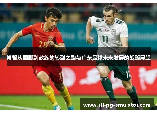肖智从国脚到教练的转型之路与广东足球未来发展的战略展望 肖智从国脚到教练的转型之路与广东足球未来发展的战略展望