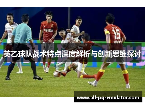 英乙球队战术特点深度解析与创新思维探讨 英乙球队战术特点深度解析与创新思维探讨