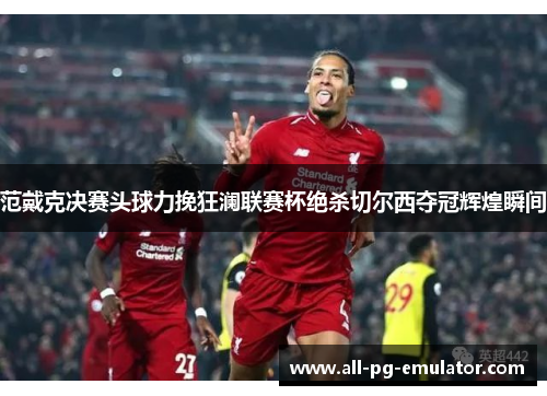 范戴克决赛头球力挽狂澜联赛杯绝杀切尔西夺冠辉煌瞬间